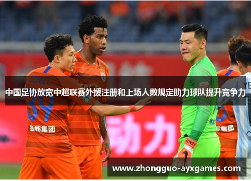 中国足协放宽中超联赛外援注册和上场人数规定助力球队提升竞争力